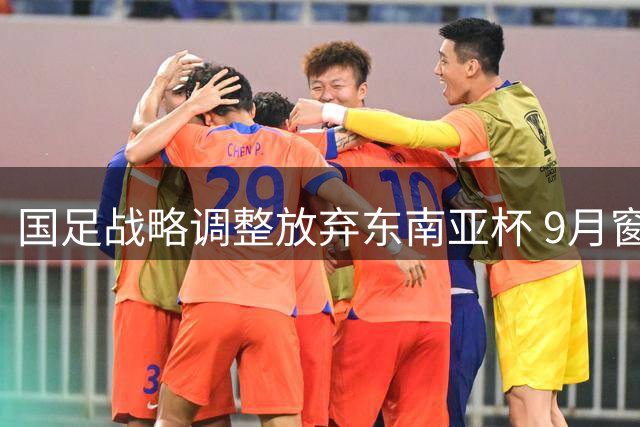 国足战略调整放弃东南亚杯 9月窗口期将迎战中西亚劲旅