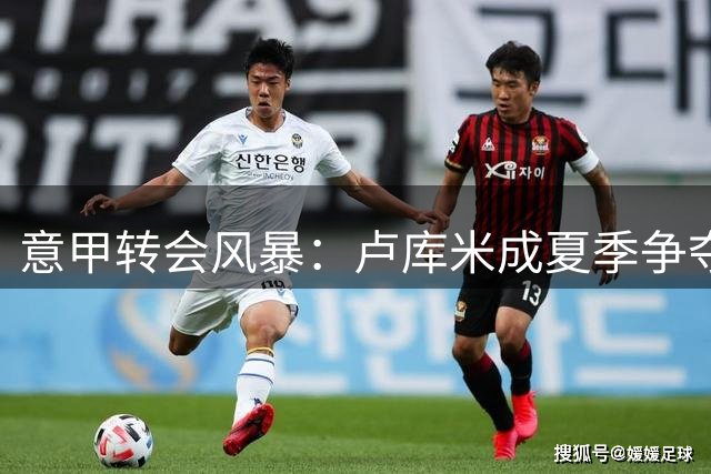 意甲转会风暴：卢库米成夏季争夺焦点，尤文面临多方竞争