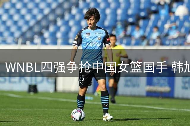 WNBL四强争抢中国女篮国手 韩旭天价合同花落吉朗毒液